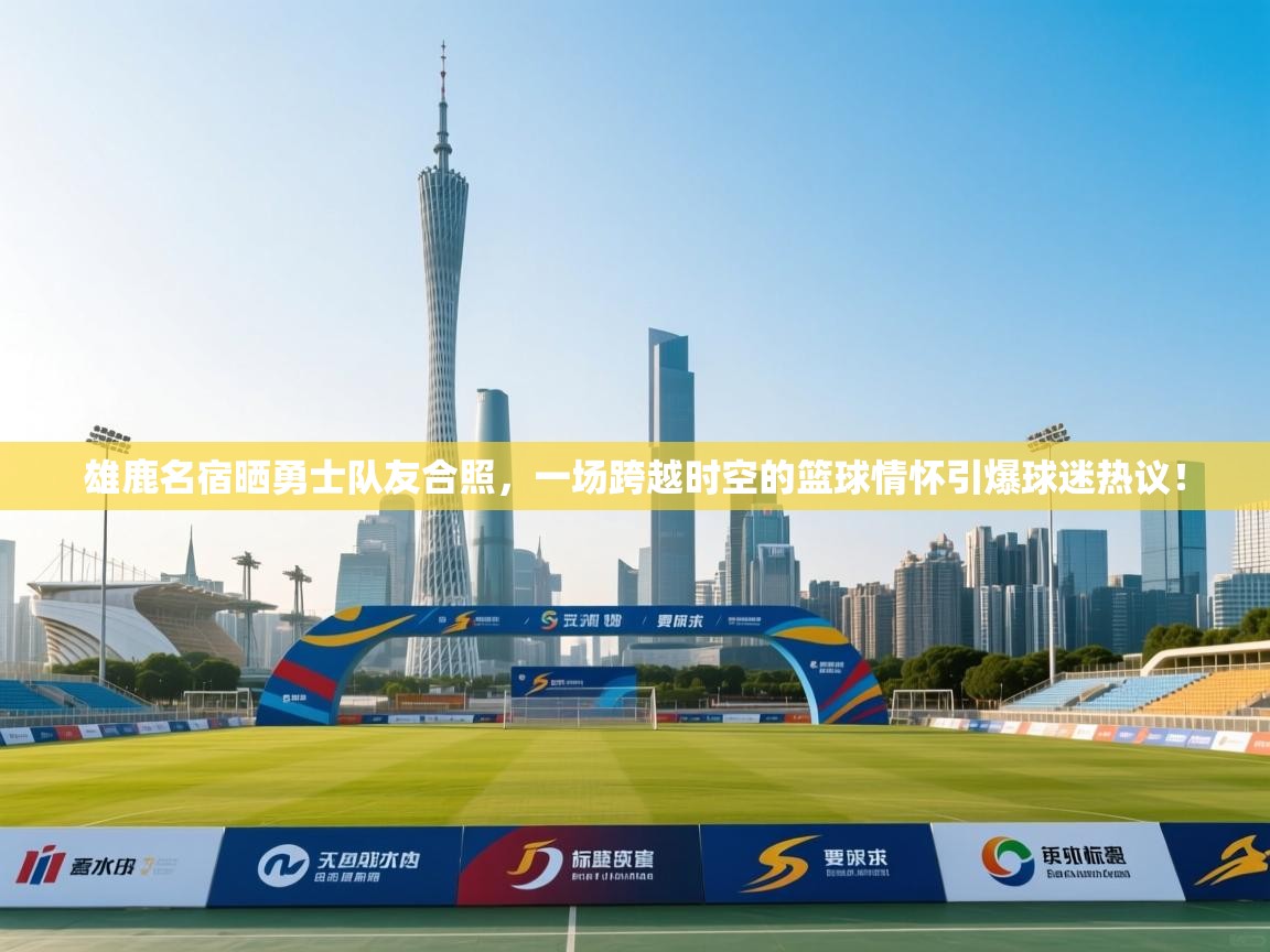 雄鹿名宿晒勇士队友合照，一场跨越时空的篮球情怀引爆球迷热议！