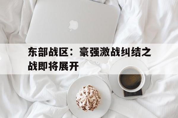 爱游戏体育-包含东部战区：豪强激战纠结之战即将展开的词条